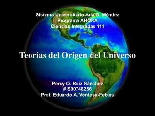 Sistema Universitario Ana G. Méndez
             Programa AHORA
          Ciencias Integradas 111




Teorías del Origen del Universo


           Percy O. Ruiz Sánchez
                # S00748256
      Prof. Eduardo A. Ventosa-Febles
 