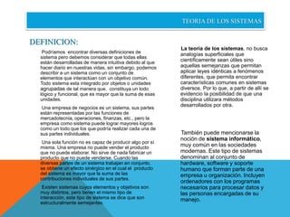 DEFINICION: 
Podríamos encontrar diversas definiciones de 
sistema pero debemos considerar que todas ellas 
están desarrolladas de manera intuitiva debido al que 
hacer diario en nuestras vidas, sin embargo, podemos 
describir a un sistema como un conjunto de 
elementos que interactúan con un objetivo común. 
Todo sistema esta integrado por objetos o unidades 
agrupadas de tal manera que, constituya un todo 
lógico y funcional, que es mayor que la suma de esas 
unidades. 
Una empresa de negocios es un sistema, sus partes 
están representadas por las funciones de 
mercadotecnia, operaciones, finanzas, etc., pero la 
empresa como sistema puede lograr mayores logros 
como un todo que los que podría realizar cada una de 
sus partes individuales. 
Una sola función no es capaz de producir algo por sí 
misma. Una empresa no puede vender el producto 
que no puede elaborar. No sirve de nada fabricar un 
producto que no puede venderse. Cuando las 
diversas partes de un sistema trabajan en conjunto, 
se obtiene un efecto sinérgico en el cual el producto 
del sistema es mayor que la suma de las 
contribuciones individuales de sus partes. 
Existen sistemas cuyos elementos y objetivos son 
muy distintos, pero tienen el mismo tipo de 
interacción, este tipo de sistema se dice que son 
estructuralmente semejantes. 
TEORIA DE LOS SISTEMAS 
La teoría de los sistemas, no busca 
analogías superficiales que 
científicamente sean útiles sino 
aquellas semejanzas que permitan 
aplicar leyes idénticas a fenómenos 
diferentes, que permita encontrar 
características comunes en sistemas 
diversos. Por lo que, a partir de allí se 
evidencio la posibilidad de que una 
disciplina utilizara métodos 
desarrollados por otra. 
También puede mencionarse la 
noción de sistema informático, 
muy común en las sociedades 
modernas. Este tipo de sistemas 
denominan al conjunto de 
hardware, software y soporte 
humano que forman parte de una 
empresa u organización. Incluyen 
ordenadores con los programas 
necesarios para procesar datos y 
las personas encargadas de su 
manejo. 
 