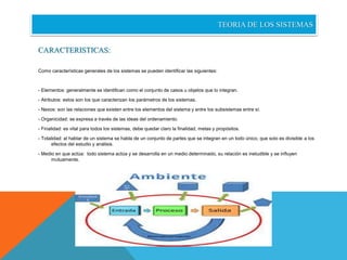 TEORIA DE LOS SISTEMAS 
CARACTERISTICAS: 
Como características generales de los sistemas se pueden identificar las siguientes: 
- Elementos: generalmente se identifican como el conjunto de casos u objetos que lo integran. 
- Atributos: estos son los que caracterizan los parámetros de los sistemas. 
- Nexos: son las relaciones que existen entre los elementos del sistema y entre los subsistemas entre sí. 
- Organicidad: se expresa a través de las ideas del ordenamiento. 
- Finalidad: es vital para todos los sistemas, debe quedar claro la finalidad, metas y propósitos. 
- Totalidad: al hablar de un sistema se habla de un conjunto de partes que se integran en un todo único, que solo es divisible a los 
efectos del estudio y análisis. 
- Medio en que actúa: todo sistema actúa y se desarrolla en un medio determinado, su relación es ineludible y se influyen 
mutuamente. 
 