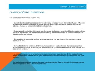 TEORIA DE LOS SISTEMAS 
CLASIFICACIÓN DE LOS SISTEMAS: 
Los sistemas se clasifican de acuerdo con: 
El grado de interacción con otros sistemas: abiertos y cerrados. Según el nivel de influjos o influencias 
son sistemas abiertos o cerrados, si recibe poco es cerrado pero en cambio si recibe muchas es 
abierto. Aunque no existe sistema totalmente cerrado. 
Su composición material y objetiva de sus elementos: abstractos y concretos. El sistema abstracto es 
aquel en el que todos sus elementos son conceptos, y el sistema concreto es cuando al menos 2 de 
sus elementos son objetos. 
Su capacidad de respuesta: pasivos, activos y reactivos. Los reactivos son los que reaccionan al 
estimulo de otro, 
Su movilidad interna: estáticos, dinámicos, homeostáticos y probabilísticos. Homeostasis significa 
equilibrio se autocorrige, se autorregula, el dinamismo en todo sistema es hasta un limite por que si no 
ocasionaría un caos. 
La predeterminación se su funcionamiento: determinísticos y dependientes. En los probabilísticos 
existe incertidumbre sobre su futuro, y los determinísticos se caracteriza por que se predice con toda 
certeza. 
Su grado de dependencia: independientes e interdependientes. Este es el grado de dependencia que 
tienen respecto de otros o del medio ambiente. 
 