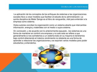 TEORIA DE LOS SISTEMAS 
La aplicación de los conceptos de los enfoques de sistemas a las organizaciones 
sociales llevo a crear modelos que facilitan el estudio de la administración. La 
quinta disciplina de Meter Senge es el libro de vanguardia, vital para entender a la 
empresa como sistema. 
Estos autores conciben la organización como un sistema abierto que intercambia 
información, energía y materiales con el medio o supra sistema. 
En conclusión, y de acuerdo con lo anteriormente expuesto , los sistemas es una 
forma de mantener en control una empresa y no solo esta se refiere a que 
generalmente si nos sometemos a un sistema todo en su mayoría lo tendremos 
bajo control obteniendo el máximo rendimiento no obstante es una forma de 
aprender a relacionar las organizaciones y se exponen varios modelos para poder 
estudiarlos y entenderlos. 

