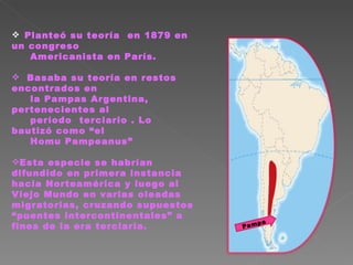 Planteó su teoría  en 1879 en un congreso  Americanista en París. Basaba su teoría en restos encontrados en la Pampas Argentina, pertenecientes al  período  terciario . Lo bautizó como “el Homu Pampeanus” Esta especie se habrían difundido en primera instancia hacia Norteamérica y luego al Viejo Mundo en varias oleadas migratorias, cruzando supuestos “puentes intercontinentales” a fines de la era terciaria. Pampa 