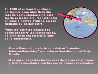 En 1908 el antropólogo checo-norteamericano Alex Hrdlicka rebatió contundentemente esta teoría autoctonista, rechazándola en base a nuevas evidencias. Fue Hrdlicka quien demostró: Que los estratos geológicos donde encontró los restos óseos, no eran de la era terciaria; sino de la cuaternaria. Estrecho de Bering  Que a fines del terciario no existían “puentes intercontinentales” que unieran América con el Viejo Mundo.  Que aquellos restos fósiles eran de monos americanos y felinos mezclados con huesos de humanos recientes. 