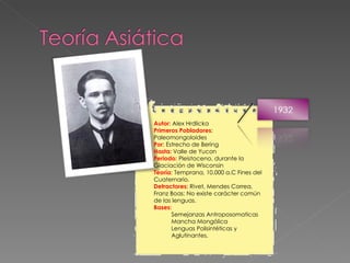 Autor:  Alex Hrdlicka Primeros Pobladores : Paleomongoloides Por : Estrecho de Bering Hasta:  Valle de Yucon Periodo:  Pleistoceno, durante la Glaciación de Wisconsin Teoría : Temprana, 10.000 a.C Fines del Cuaternario. Detractores:  Rivet, Mendes Correa, Franz Boas: No existe carácter común de las lenguas. Bases:  Semejanzas Antroposomaticas Mancha Mongólica Lenguas Polisintéticas y Aglutinantes. 
