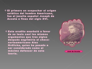 El primero en sospechar el origen asiático del hombre Americano, fue el jesuita español Joseph de Acosta a fines del siglo XVI.  Este erudito enarboló a favor de su tesis casi los mismos argumentos que tres siglos después esgrimiría el checo-norteamericano Alex Hrdlicka, quien ha pasado a ser considerado como el máximo defensor de esta teoría.  José de Acosta 