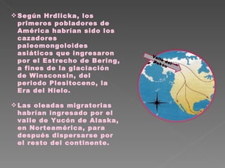 Según Hrdlicka, los primeros pobladores de América habrían sido los cazadores paleomongoloides asiáticos que ingresaron por el Estrecho de Bering, a fines de la glaciación de Winsconsin, del periodo Plesitoceno, la Era del Hielo.  Las oleadas migratorias habrían ingresado por el valle de Yucón de Alaska, en Norteamérica, para después dispersarse por el resto del continente. Valle del Yukón 
