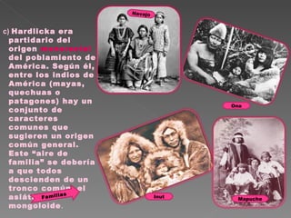 c)  Hardlicka era partidario del origen  monoracial  del poblamiento de América. Según él, entre los indios de América (mayas, quechuas o patagones) hay un conjunto de caracteres comunes que sugieren un origen común general. Este “aire de familia” se debería a que todos descienden de un tronco común: el asiático mongoloide . Familias  Mapuche Inut Navajo Ona 