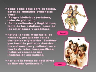 Tomó como base para su teoría, datos de múltiples evidencias como: Rasgos biofísicos (estatura, color de piel, etc.),  Datos culturales y lingüísticos, tanto de los asiáticos, como de  los americanos y oceánicos. Refutó la tesis monoracial de Hrdlicka, postulando varias corrientes migratorias. Sostiene que también poblaron América los melanésicos y polinésicos a través de rutas transpacíficas, inclusive reconoce una inmigración australiana.  Por ello la teoría de Paul Rivet es llamada “poliracial”. Maorí Rapanui 