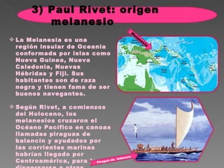 La Melanesia es una región insular de Oceanía conformada por islas como Nueva Guinea, Nueva Caledonia, Nuevas Hébridas y Fiji. Sus habitantes son de raza negra y tienen fama de ser buenos navegantes.  Según Rivet, a comienzos del Holoceno, los melanesios cruzaron el Océano Pacífico en canoas llamadas piraguas de balancín y ayudados por las corrientes marinas habrían llegado por Centroamérica, para luego dispersarse a otras regiones del continente americano.  Piragua de  balancín Melanesia 3) Paul Rivet: origen melanesio 
