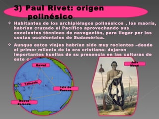Habitantes de los archipiélagos polinésicos , los maorís, habrían cruzado el Pacífico aprovechando sus excelentes técnicas de navegación, para llegar por las costas occidentales de Sudamérica.  Aunque estos viajes habrían sido muy recientes –desde el primer milenio de la era cristiana- dejaron importantes huellas de su presencia en las culturas de este continente .  Nueva Zelanda Isla de Pascua Hawai Jefe Maorí Polinesia 3) Paul Rivet: origen polinésico 