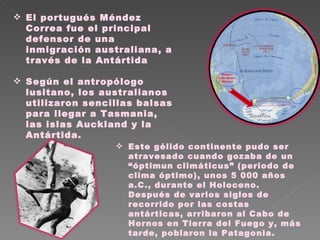 El portugués Méndez Correa fue el principal defensor de una inmigración australiana, a través de la Antártida Según el antropólogo lusitano, los australianos utilizaron sencillas balsas para llegar a Tasmania, las islas Auckland y la Antártida.  Este gélido continente pudo ser atravesado cuando gozaba de un “óptimun climáticus” (periodo de clima óptimo), unos 5 000 años a.C., durante el Holoceno. Después de varios siglos de recorrido por las costas antárticas, arribaron al Cabo de Hornos en Tierra del Fuego y, más tarde, poblaron la Patagonia. 