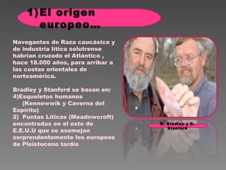 Navegantes de Raza caucásica y de industria lítica solutrense habrían cruzado el Atlántico , hace 18.000 años, para arribar a las costas orientales de norteamérica. Bradley y Stanford se basan en: Esqueletos humanos  (Kennewwik y Caverna del Espíritu) 2)  Puntas Líticas (Meadowcroft) encontradas en el este de E.E.U.U que se asemejan sorprendentemente los europeos de Pleistoceno tardío El origen europeo… B. Bradley y D. Stanford 
