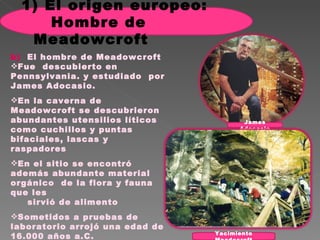 b)  El hombre de Meadowcroft Fue  descubierto en Pennsylvania. y estudiado  por James Adocasio.  En la caverna de Meadowcroft se descubrieron abundantes utensilios líticos como cuchillos y puntas bifaciales, lascas y raspadores En el sitio se encontró además abundante material  orgánico  de la flora y fauna  que les  sirvió de alimento  Sometidos a pruebas de laboratorio arrojó una edad de 16.000 años a.C. sobrepasando a Clovis en cinco mil años Yacimiento Meadocroft James Adocasio 1) El origen europeo: Hombre de Meadowcroft  