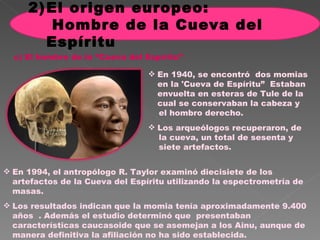 En 1940, se encontró  dos momias en la 'Cueva de Espíritu”  Estaban envuelta en esteras de Tule de la cual se conservaban la cabeza y  el hombro derecho. Los arqueólogos recuperaron, de  la cueva, un total de sesenta y  siete artefactos. c ) El hombre de la “Cueva del Espíritu” En 1994, el antropólogo R. Taylor examinó diecisiete de los artefactos de la Cueva del Espíritu utilizando la espectrometría de masas.  Los resultados indican que la momia tenía aproximadamente 9.400 años  . Además el estudio determinó que  presentaban características caucasoide que se asemejan a los Ainu, aunque de manera definitiva la afiliación no ha sido establecida. El origen europeo:  Hombre de la Cueva del Espíritu 