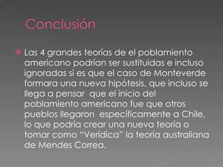 Las 4 grandes teorías de el poblamiento americano podrían ser sustituidas e incluso ignoradas si es que el caso de Monteverde formara una nueva hipótesis, que incluso se llega a pensar  que el inicio del poblamiento americano fue que otros pueblos llegaron  específicamente a Chile, lo que podría crear una nueva teoría o tomar como “Verídica” la teoría australiana de Mendes Correa. 