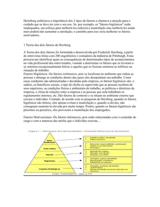 Hertzberg enfatizava a importância dos 2 tipos de fatores e chamava a atenção para o
cuidado que se deve ter com o seu uso. Se, por exemplo, os "fatores higiênicos" estão
inadequados, um esforço para melhorá-los reduzirá a insatisfação mas melhorá-los ainda
mais poderá não aumentar a satisfação; o caminho para isso seria melhorar os fatores
motivadores.
1 Teoria dos dois fatores de Herzberg
A Teoria dos dois fatores foi formulada e desenvolvida por Frederick Herzberg, a partir
de entrevistas feitas com 200 engenheiros e contadores da indústria de Pittsburgh. Estas
procuravam identificar quais as consequências de determinados tipos de acontecimentos
na vida profissional dos entrevistados, visando a determinar os fatores que os levaram a
se sentirem excepcionalmente felizes e aqueles que os fizeram sentirem-se infelizes na
situação de trabalho.
Fatores Higiênicos: Ou fatores extrínsecos, pois se localizam no ambiente que rodeia as
pessoas e abrange as condições dentro das quais elas desepenham seu trabalho. Como
essas condições são administradas e decididas pela empresa, os fatores higiênicos são: o
salário, os benefícios sociais, o tipo de chefia ou supervisão que as pessoas recebem de
seus superiores, as condições físicas e ambientais de trabalho, as políticas e diretrizes da
empresa, o clima de relações entre a empresa e as pessoas que nela trabalham os
regulamentos internos, etc. São fatores de contexto e se situam no ambiente externo que
cercam o indivíduo. Contudo, de acordo com as pesquisas de Herzberg, quando os fatores
higiênicos são ótimos, eles apenas evitam a insatisfação e, quando a elevam, não
conseguem sustenta-la elevada por muito tempo. Porém, quando os fatores higiênicos são
péssimos ou precários, eles provocam a insatisfação dos empregados.
Fatores Motivacionais: Ou fatores intrínsecos, pois estão relacionados com o conteúdo do
cargo e com a natureza das tarefas que o indivíduo executa....
 