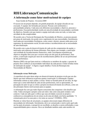 RH/Liderança/Comunicação
A informação como fator motivacional de equipes
Euax Gestão de Projetos - Fevereiro/2009
O sucesso de um projeto depende, em grande proporção, da equipe alocada em sua
execução. E equipes são formadas por pessoas. Pessoas com sentimentos e
personalidades próprias. Cada uma com diferentes necessidades e objetivos, pessoais e
profissionais. Essa particularidade resulta em uma diversidade de necessidades e profusão
de objetivos, fazendo com que manter a equipe motivada como um todo, se torne uma
atividade de alta complexidade.
De acordo com a Teoria da Hierarquia das Necessidades de Maslow, as pessoas passam
por graus de motivação, de acordo com o suprimento de suas necessidades. Inicialmente,
motivadas por necessidades fisiológicas, como comer e dormir, passam então para as de
segurança, de entrosamento social, de auto-estima e reconhecimento até as necessidades
de auto-atualização.
De acordo com o grau de desenvolvimento de cada um dos componentes da equipe, a
motivação será expressa de formas diferentes. Para alguns, por exemplo, a motivação
será resultado de reconhecimentos financeiros, onde a recompensa monetária por
objetivos atingidos fará com que o recurso atinja um alto grau de performance. Para
outros, a motivação surgirá por meio do reconhecimento público de ser um profissional
de alta performance.
Martins (2002) cita que“para motivar e influenciar os membros da equipe, o gerente de
projetos deve conhecer as necessidades individuais de cada pessoa e tentar tornálas metas
de realização da equipe”. A figura a seguir detalha a Teoria da Hierarquia das
Necessidades de Maslow.
Informação versus Motivação
A experiência do autor deste artigo em desenvolvimento de projetos revela que um dos
fatores que mais influencia as pessoas quanto à motivação é a informação. Equipes
informadas sentem-se mais unidas e coesas. Sentir-se fazendo parte de um time, de algo
maior que a soma individual de cada um dos profissionais, tem-se apresentado, na
percepção do autor no que se refere a projetos de desenvolvimento de software, como um
dos principais fatores motivacionais para as equipes.
A informação faz com que todos fiquem conscientes das conquistas e dos desafios que
virão. Todos enxergam o projeto como um todo e não como uma parte isolada e sem
contexto. Cada um sabe qual o reflexo que suas atividades exercem no projeto e
conhecem as conseqüências de um atraso ou de uma atividade com baixa qualidade. “A
comunicação provê as asas para o vôo rumo ao sucesso” (VERMA, 1995).
Durante as várias fases de um projeto, as equipes atravessam etapas diferentes de
necessidades de informação. Inicialmente, deve ser comunicado o motivo pelo qual cada
um faz parte do projeto, o porquê de ser escolhido, os desafios a serem enfrentados e suas
responsabilidades para o sucesso. Deve ser detalhado também onde cada membro irá
 