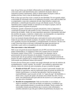 atuar, de que forma suas atividades influenciarão nas atividades de outros recursos e
como essas ações serão determinantes para o andamento do projeto. Quais as
expectativas quanto à performance. Quais os demais papéis do projeto e todos os
membros do time. Essa é a fase de identificação dos recursos.
Pode-se dizer que nessa fase existe a criação de uma identidade. Em um segundo estágio,
a necessidade de informação refere-se ao andamento do projeto: como cada atividade está
se comportando e como está o andamento do todo. Quais desafios o projeto está
enfrentando e a identificação dos pontos em que está obtendo sucesso. É de suma
importância para a equipe entender as expectativas em relação ao projeto, tanto da
organização quanto do gerente de projetos.
Finalmente, quando o fechamento do projeto está próximo, torna-se importante a
visualização da atuação de cada membro no time e determinar seu direcionamento ao
término das atividades. Ainda é de suma importância apresentar o desempenho individual
dos membros da equipe, e explicitar a relação entre o seu desempenho e as expectativas
que foram geradas no momento em que foi incluído no projeto.
Esse é um momento bastante delicado para a motivação do recurso, pois ao mesmo
tempo em que ainda está alocado ao projeto, ele já pode visualizar sua alocação em um
novo, perdendo um pouco da identidade e, conseqüentemente, de interesse e de foco com
o atual. Nessa fase torna-se relevante a informação das etapas que precisam ser
concluídas e quais serão as conseqüências de uma atividade não cumprida.
Mas como manter o time informado?
Sabe-se que um gerente de projeto despende cerca de 90% (noventa por cento) do seu
tempo comunicando-se. E comunicar-se bem com a equipe torna-se essencial.
Novamente citando Verma (1995): “A comunicação é um elemento vital no
gerenciamento de recursos humanos de um projeto. Um gerente de projetos usa a
comunicação mais do que qualquer outra habilidade no processo de gerenciamento de
projetos de modo a garantir que os membros da equipe estão trabalhando coesivamente e
solucionando seus problemas mútuos efetivamente”.
Existem diversas formas para se manter uma equipe informada: por meio de relatórios de
acompanhamento, e-mails, reuniões “de corredor”, mas nenhuma se apresentou mais
eficiente, dentro da vivência do autor em projetos, do que as reuniões de equipe:
• Reuniões de“kick-off”: Durante as quais o projeto é apresentado à equipe, que
percebe as expectativas, tanto da organização quanto do gerente de projetos em
relação à performance e os desafios que apresenta. Cada um enxerga suas
responsabilidades e qual sua parte no todo. As “regras do jogo” são detalhadas e a
forma como o sucesso da equipe e do projeto será avaliado fica clara. Cria-se,
assim, uma identificação pela qual cada um dos recursos se vê como parte de um
time que está se formando;
• Reuniões de acompanhamento: Onde são discutidas as necessidades, os
objetivos atendidos, o status das atividades em andamento, os problemas que
estão se apresentando durante a execução das atividades. Nesses contatos são
encontradas soluções para problemas que os recursos estão enfrentando e
caminhos alternativos que irão gerar melhoria da performance do projeto. Em
 