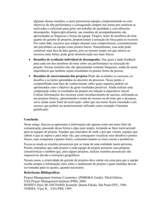 algumas dessas reuniões, o autor presenciou equipes comprometendo-se com
objetivos de alta performance e conseguindo cumprir tais metas por sentirem-se
motivadas o suficiente para gerar um trabalho de qualidade e com altíssimo
desempenho. Imperceptivelmente, nas reuniões de acompanhamento são
apresentadas as fraquezas e forças da equipe. Elogios, tanto de membros do time
quanto do gerente de projetos, proporcionam a sensação de força para os recursos.
Por outro lado, recursos que sempre atrasam seus compromissos, constantemente
são percebidos na equipe como pontos fracos. Naturalmente, essa ação pode
constituir uma faca de dois gumes, pois ao mesmo tempo em que motiva os
recursos mais fortes, pode gerar desmotivação nos mais fracos;
• Reuniões de avaliação individual de desempenho: Nas quais é dado feedback
para cada um dos membros do time sobre sua performance na execução do
projeto. Nessas reuniões não são apresentadas somente fraquezas, sendo de suma
importância que também sejam ressaltados os pontos fortes da pessoa;
• Reuniões de encerramento dos projetos:Onde são avaliados os sucessos, os
desafios e as lições aprendidas no decorrer do processo. Nesse ponto, é
compartilhada uma base de conhecimento sobre quais aspectos podem ser
aprimorados com o objetivo de gerar resultados positivos. Ainda realizar uma
comparação sobre os resultados do projeto em relação à expectativa inicial.
Coletar informações dos recursos como reconhecimento de sucesso, utilizando-as
em projetos futuros, apresentando o nome do recurso ou do time que o alcançou,
serve ainda como fonte de motivação: saber que seu nome ficará vinculado a um
sucesso que poderá ser posteriormente utilizado como exemplo é bastante
gratificante.
Conclusão
Neste artigo, buscou-se apresentar a informação não apenas como um mero fator de
comunicação, passando dessa forma a algo mais amplo, tornando-se fator motivacional
para as equipes de projeto. Equipes que entendem de onde e por que vieram, equipes que
sabem o que as espera e para onde vão, que conseguem visualizar seus desafios e pontos
fracos, suas conquistas e pontos fortes, costumam manter-se mais coesas e produtivas.
Focou-se ainda as reuniões presenciais por se tratar de uma realidade muito próxima.
Porém, entendese que cada projeto e cada equipe de projeto possuem suas próprias
características e também que, para alguns projetos, realizar reuniões presenciais são
impossíveis devido a restrições geográficas.
Nesses casos, a criatividade do gerente de projetos deve entrar em cena para que a equipe
receba sempre a informação clara sobre o andamento do projeto e quais medidas devem
ser tomadas para os ajustes, quando necessário.
Referências Bibliográficas
Project Management Institute Committee. (PMBOK® Guide). Third Edition,
USA:Project Management Institute (PMI), 2004.
HERSEY,Paul; BLANCHARD, Kenneth. Quarta Edição, São Paulo:EPU, 1986.
VERMA, Vijay K. . USA:PMI, 1995.
 