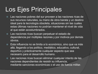 Los Ejes Principales 
 Las naciones pobres del sur proveen a las naciones ricas de 
sus recursos naturales, su mano de obra barata y un destino 
ideal para la tecnología obsoleta, situaciones sin las cuales 
estas últimas naciones no podrían mantener el nivel de vida 
al que están acostumbrados. 
 Las naciones ricas buscan perpetuar el estado de 
dependencia por múltiples razones y por motivos por demás 
obvios. 
 Esta influencia no se limita a lo económico, sino que va más 
allá, llegando a los político, mediático, educativo, cultural, 
deportivo y prácticamente cualquier aspecto que sea 
necesario para el desarrollo humano. 
 Las naciones ricas buscan eliminar cualquier intento de las 
naciones dependientes de resistir su influencia, 
mediante sanciones económicas o el uso de fuerza militar. 
 
