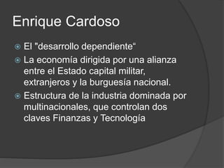 Enrique Cardoso 
 El "desarrollo dependiente“ 
 La economía dirigida por una alianza 
entre el Estado capital militar, 
extranjeros y la burguesía nacional. 
 Estructura de la industria dominada por 
multinacionales, que controlan dos 
claves Finanzas y Tecnología 
 