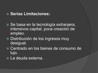  Serias Limitaciones: 
 Se basa en la tecnología extranjera, 
intensivos capital, poca creación de 
empleo. 
 Distribución de los ingresos muy 
desigual. 
 Centrado en los bienes de consumo de 
lujo. 
 La deuda externa. 
 