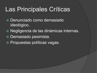 Las Principales Críticas 
 Denunciado como demasiado 
ideológico. 
 Negligencia de las dinámicas internas. 
 Demasiado pesimista. 
 Propuestas políticas vagas. 
 