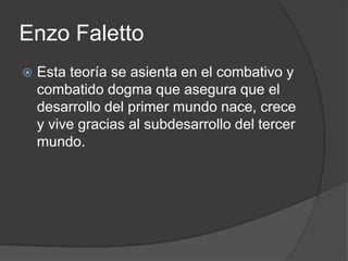 Enzo Faletto 
 Esta teoría se asienta en el combativo y 
combatido dogma que asegura que el 
desarrollo del primer mundo nace, crece 
y vive gracias al subdesarrollo del tercer 
mundo. 
 