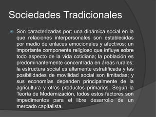Sociedades Tradicionales 
 Son caracterizadas por: una dinámica social en la 
que relaciones interpersonales son establecidas 
por medio de enlaces emocionales y afectivos; un 
importante componente religioso que influye sobre 
todo aspecto de la vida cotidiana; la población es 
predominantemente concentrada en áreas rurales; 
la estructura social es altamente estratificada y las 
posibilidades de movilidad social son limitadas; y 
sus economías dependen principalmente de la 
agricultura y otros productos primarios. Según la 
Teoría de Modernización, todos estos factores son 
impedimentos para el libre desarrollo de un 
mercado capitalista. 
 