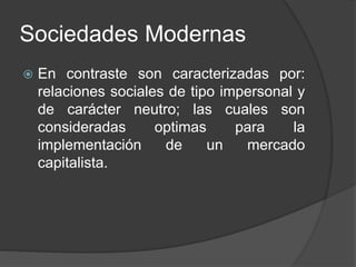 Sociedades Modernas 
 En contraste son caracterizadas por: 
relaciones sociales de tipo impersonal y 
de carácter neutro; las cuales son 
consideradas optimas para la 
implementación de un mercado 
capitalista. 
 