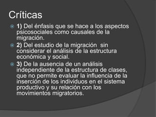 Críticas 
 1) Del énfasis que se hace a los aspectos 
psicosociales como causales de la 
migración. 
 2) Del estudio de la migración sin 
considerar el análisis de la estructura 
económica y social. 
 3) De la ausencia de un análisis 
independiente de la estructura de clases, 
que no permite evaluar la influencia de la 
inserción de los individuos en el sistema 
productivo y su relación con los 
movimientos migratorios. 
 