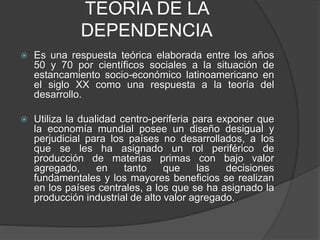 TEORÍA DE LA 
DEPENDENCIA 
 Es una respuesta teórica elaborada entre los años 
50 y 70 por científicos sociales a la situación de 
estancamiento socio-económico latinoamericano en 
el siglo XX como una respuesta a la teoría del 
desarrollo. 
 Utiliza la dualidad centro-periferia para exponer que 
la economía mundial posee un diseño desigual y 
perjudicial para los países no desarrollados, a los 
que se les ha asignado un rol periférico de 
producción de materias primas con bajo valor 
agregado, en tanto que las decisiones 
fundamentales y los mayores beneficios se realizan 
en los países centrales, a los que se ha asignado la 
producción industrial de alto valor agregado. 
 