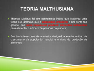 TEORIA MALTHUSIANA
Thomas Malthus foi um economista inglês que elaborou uma
teoria que afirmava que a população cresceria a um ponto tão
grande, que seria impossível produzir alimentos suficientes
para alimentar o número de pessoas no planeta;
Sua teoria tem como eixo central a desigualdade entre o ritmo de
crescimento da população mundial e o ritmo da produção de
alimentos.