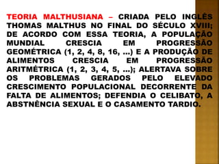 TEORIA MALTHUSIANA – CRIADA PELO INGLÊS
THOMAS MALTHUS NO FINAL DO SÉCULO XVIII;
DE ACORDO COM ESSA TEORIA, A POPULAÇÃO
MUNDIAL CRESCIA EM PROGRESSÃO
GEOMÉTRICA (1, 2, 4, 8, 16, ...) E A PRODUÇÃO DE
ALIMENTOS CRESCIA EM PROGRESSÃO
ARITMÉTRICA (1, 2, 3, 4, 5, ...); ALERTAVA SOBRE
OS PROBLEMAS GERADOS PELO ELEVADO
CRESCIMENTO POPULACIONAL DECORRENTE DA
FALTA DE ALIMENTOS; DEFENDIA O CELIBATO, A
ABSTNÊNCIA SEXUAL E O CASAMENTO TARDIO.
 