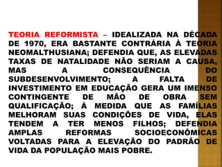 TEORIA REFORMISTA – IDEALIZADA NA DÉCADA
DE 1970, ERA BASTANTE CONTRÁRIA À TEORIA
NEOMALTHUSIANA; DEFENDIA QUE, AS ELEVADAS
TAXAS DE NATALIDADE NÃO SERIAM A CAUSA,
MAS A CONSEQUÊNCIA DO
SUBDESENVOLVIMENTO; A FALTA DE
INVESTIMENTO EM EDUCAÇÃO GERA UM IMENSO
CONTINGENTE DE MÃO DE OBRA SEM
QUALIFICAÇÃO; À MEDIDA QUE AS FAMÍLIAS
MELHORAM SUAS CONDIÇÕES DE VIDA, ELAS
TENDEM A TER MENOS FILHOS; DEFENDIA
AMPLAS REFORMAS SOCIOECONÔMICAS
VOLTADAS PARA A ELEVAÇÃO DO PADRÃO DE
VIDA DA POPULAÇÃO MAIS POBRE.
 