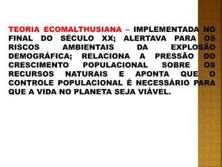 TEORIA ECOMALTHUSIANA – IMPLEMENTADA NO
FINAL DO SÉCULO XX; ALERTAVA PARA OS
RISCOS AMBIENTAIS DA EXPLOSÃO
DEMOGRÁFICA; RELACIONA A PRESSÃO DO
CRESCIMENTO POPULACIONAL SOBRE OS
RECURSOS NATURAIS E APONTA QUE O
CONTROLE POPULACIONAL É NECESSÁRIO PARA
QUE A VIDA NO PLANETA SEJA VIÁVEL.
 