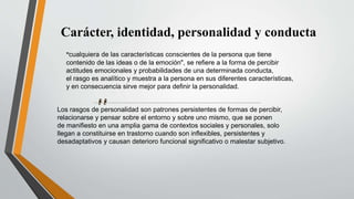 Carácter, identidad, personalidad y conducta
"cualquiera de las características conscientes de la persona que tiene
contenido de las ideas o de la emoción", se refiere a la forma de percibir
actitudes emocionales y probabilidades de una determinada conducta,
el rasgo es analítico y muestra a la persona en sus diferentes características,
y en consecuencia sirve mejor para definir la personalidad.
Los rasgos de personalidad son patrones persistentes de formas de percibir,
relacionarse y pensar sobre el entorno y sobre uno mismo, que se ponen
de manifiesto en una amplia gama de contextos sociales y personales, solo
llegan a constituirse en trastorno cuando son inflexibles, persistentes y
desadaptativos y causan deterioro funcional significativo o malestar subjetivo.
 