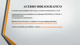 ACERBO BIBLIOGRAFICO
La noción de personalidad: https://grupo.us.es/personalidad/doc/tp_t1.pdf
Conformación de la personalidad en los individuos:DESARROLLO SOCIAL Y
PERSONALIDAD.
Una perspectiva interdisciplinar
Relación entre la herencia y el ambiente en la personalidad individual :
http://psicologia.ull.es/admiguel/personalidad0910/MCRAE02-T5.pdf
Carácter, identidad, personalidad y conducta : http://institutoananda.es/rasgos/
 
