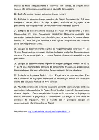 criança só falará adequadamente e escreverá com sentido, se adquirir essas
noções. São condições necessárias para a aquisição da linguagem.
22. Quatro forças que moldam o desenvolvimento humano
23. Estágios do desenvolvimento cognitivo de Piaget Sensório-motor: 0-2 anos
Inteligência motora; Mundo do aqui e agora; Ausência de linguagem e de
pensamento nos estágios iniciais ; Nenhuma noção da realidade objetiva.
24. Estágios do desenvolvimento cognitivo de Piaget Pré-operacional: 2-7 anos
Preconceitual: 2-4 anos Pensamento egocêntrico; Raciocínio dominado pela
percepção; Noção de classe, mas não distinguem os membros da mesma classe.
Intuitivo: 4-7 anos Soluções intuitivas e não lógicas; Incapacidade de conservar
(teste com recipientes de vidro).
25. Estágios do desenvolvimento cognitivo de Piaget Operações concretas: 7-11 ou
12 anos Capacidade de conservar; Lógicas de classes e relações; Compreensão de
números; Pensamento ligado ao concreto; Desenvolvimento da reversibilidade no
pensamento.
26. Estágios do desenvolvimento cognitivo de Piaget Operações formais: 11 ou 1214 ou 15 anos Generalidade completa do pensamento; Pensamento proposicional;
Capacidade para lidar com o hipotético; Desenvolvimento de forte idealismo.
27. Aquisição da linguagem Período crítico : Piaget nada escreve sobre isso. Para
ele a aquisição da linguagem dependerá da embriologia mental, da construção
interna das estruturas mentais em nível cerebral.
28. Atividade: entendendo o modelo piagetiano Comente sobre a função simbólica
dentro do modelo cognitivista de Piaget. Comente sobre o conceito de esquemas no
sistema piagetiano. Fale a respeito dos 3 aspectos fundamentais da linguagem –
sintaxe, semântica e pragmática – considerados por Piaget na sua teoria de
aquisição

da

linguagem.

Fale

a

respeito

dos

4

principais

desenvolvimento infantil descritos por Piaget.

Disponível em: http://pt.slideshare.net/drycaaa/piaget-8459773

estágios

de

 
