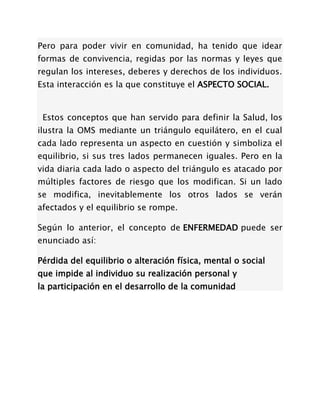 Pero para poder vivir en comunidad, ha tenido que idear
formas de convivencia, regidas por las normas y leyes que
regulan los intereses, deberes y derechos de los individuos.
Esta interacción es la que constituye el ASPECTO SOCIAL.


 Estos conceptos que han servido para definir la Salud, los
ilustra la OMS mediante un triángulo equilátero, en el cual
cada lado representa un aspecto en cuestión y simboliza el
equilibrio, si sus tres lados permanecen iguales. Pero en la
vida diaria cada lado o aspecto del triángulo es atacado por
múltiples factores de riesgo que los modifican. Si un lado
se modifica, inevitablemente los otros lados se verán
afectados y el equilibrio se rompe.

Según lo anterior, el concepto de ENFERMEDAD puede ser
enunciado así:

Pérdida del equilibrio o alteración física, mental o social
que impide al individuo su realización personal y
la participación en el desarrollo de la comunidad
 