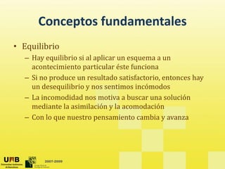 Conceptos fundamentales
• Equilibrio
  – Hay equilibrio si al aplicar un esquema a un 
    acontecimiento particular éste funciona
  – Si no produce un resultado satisfactorio, entonces hay 
    un desequilibrio y nos sentimos incómodos
  – La incomodidad nos motiva a buscar una solución
    La incomodidad nos motiva a buscar una solución 
    mediante la asimilación y la acomodación
  – Con lo que nuestro pensamiento cambia y avanza
           q             p                    y




        2007-2009
 