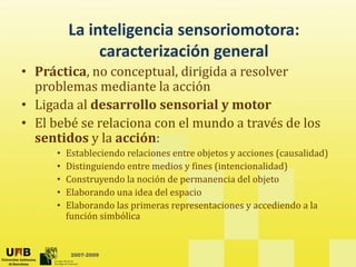 La inteligencia sensoriomotora: 
                   g
               caracterización general
• Práctica, no conceptual, dirigida a resolver 
           ,         p    ,    g
  problemas mediante la acción
• Ligada al desarrollo sensorial y motor
• El bebé se relaciona con el mundo a través de los 
  sentidos y la acción:
      •   Estableciendo relaciones entre objetos y acciones (causalidad)
          Estableciendo relaciones entre objetos y acciones (causalidad)
      •   Distinguiendo entre medios y fines (intencionalidad)
      •   Construyendo la noción de permanencia del objeto
      •   Elaborando una idea del espacio
          El b     d      id d l        i
      •   Elaborando las primeras representaciones y accediendo a la 
          función simbólica  


           2007-2009
 