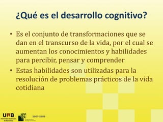 ¿Qué es el desarrollo cognitivo?
  ¿Qué es el desarrollo cognitivo?
• Es el conjunto de transformaciones que se
  Es el conjunto de transformaciones que se 
  dan en el transcurso de la vida, por el cual se 
  aumentan los conocimientos y habilidades 
  aumentan los conocimientos y habilidades
  para percibir, pensar y comprender
• Estas habilidades son utilizadas para la
  Estas habilidades son utilizadas para la 
  resolución de problemas prácticos de la vida 
  cotidiana


       2007-2009
 