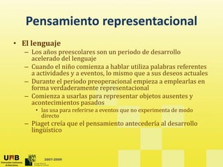 Pensamiento representacional
   Pensamiento representacional
• El lenguaje
   – Los años preescolares son un periodo de desarrollo 
     acelerado del lenguaje
   – Cuando el niño comienza a hablar utiliza palabras referentes 
     a actividades y a eventos, lo mismo que a sus deseos actuales
         ti id d           t l      i              d        t l
   – Durante el periodo preoperacional empieza a emplearlas en 
     forma verdaderamente representacional
   – Comienza a usarlas para representar objetos ausentes y
     Comienza a usarlas para representar objetos ausentes y 
     acontecimientos pasados 
      • las usa para referirse a eventos que no experimenta de modo 
        directo
   – Piaget creía que el pensamiento antecedería al desarrollo 
     lingüístico



         2007-2009
 
