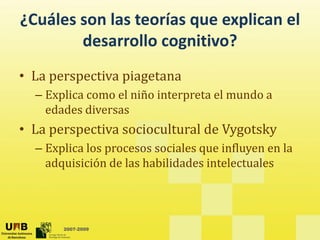 ¿Cuáles son las teorías que explican el 
        desarrollo cognitivo?
        d        ll          ?
• La perspectiva piagetana
  – Explica como el niño interpreta el mundo a 
    edades diversas
• La perspectiva sociocultural de Vygotsky
  – Explica los procesos sociales que influyen en la 
    adquisición de las habilidades intelectuales




       2007-2009
 