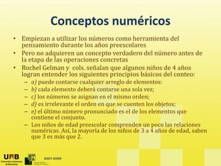 Conceptos numéricos
             Conceptos numéricos
• Empiezan a utilizar los números como herramienta del 
  p
  pensamiento durante los años preescolares
                                 p
• Pero no adquieren un concepto verdadero del número antes de 
  la etapa de las operaciones concretas
• Rochel Gelman y  cols. señalan que algunos niños de 4 años 
                   y             q     g
  logran entender los siguientes principios básicos del conteo: 
   – a) puede contarse cualquier arreglo de elementos: 
   – b) cada elemento deberá contarse una sola vez; 
   – c) los números se asignan en el mismo orden; 
      )l      ú            i        l i        d
   – d) es irrelevante el orden en que se cuenten los objetos; 
   – e) el último número pronunciado es el de los elementos que 
     contiene el conjunto. 
     contiene el conjunto
   – Los niños de edad preescolar comprenden un poco las relaciones 
     numéricas. Así, la mayoría de los niños de 3 a 4 años de edad, saben 
     que 3 es más que 2.


          2007-2009
 