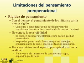 Limitaciones del pensamiento 
            preoperacionall
• Rigidez de pensamiento:
    g        p
  – Con el tiempo, el pensamiento de los niños se torna 
    menos rígido 
     • Comienza a considerar cómo pueden invertir las
       Comienza a considerar cómo pueden invertir las 
       transformaciones (vaciar el contenido de un vaso en otro)
  – No conoce la reversibilidad
     • no pueden deshacer mentalmente una acción que han
       no pueden deshacer mentalmente una acción que han 
       presenciado
     • No pueden pensar en la forma en que era un objeto o 
       situación antes de que el objeto o situación cambiaran
                          q        j
  – Basa sus juicios en el aspecto perceptual y no en la 
    realidad
     • Si un vaso da la impresión de contener más agua
       Si un vaso da la impresión de contener más agua, 
       supondrá que la tiene
        2007-2009
 