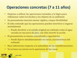 Operaciones concretas (7 a 11 años)
 Operaciones concretas (7 a 11 años)
• Empieza a utilizar las operaciones mentales y la lógica para 
  reflexionar sobre los hechos y los objetos de su ambiente.
  reflexionar sobre los hechos y los objetos de su ambiente
• Su pensamiento muestra menor rigidez y mayor flexibilidad
                   q         p           p                      g
• El niño entiende que las operaciones pueden invertirse o negarse 
  mentalmente
   – Puede devolver a su estado original un estímulo como el agua 
      vaciada en una jarra de pico, con sólo invertir la acción
      vaciada en una jarra de pico con sólo invertir la acción
• El pensamiento es menos centralizado y egocéntrico
   – Puede fijarse simultáneamente en varias características del 
      estímulo
• Hace inferencias respecto a la naturaleza de las transformaciones
• Ya no basa sus juicios en la apariencia de las cosas
  Ya no basa sus juicios en la apariencia de las cosas

          2007-2009
 