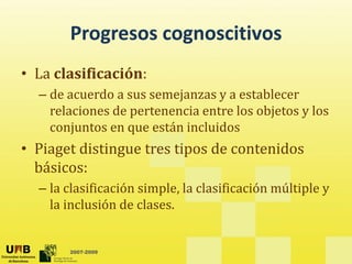 Progresos cognoscitivos
       Progresos cognoscitivos
• La clasificación:
  La clasificación:
  – de acuerdo a sus semejanzas y a establecer 
    relaciones de pertenencia entre los objetos y los 
    relaciones de pertenencia entre los objetos y los
    conjuntos en que están incluidos
• Piaget distingue tres tipos de contenidos
         distingue tres tipos de contenidos 
  básicos: 
  – la clasificación simple la clasificación múltiple y
    la clasificación simple, la clasificación múltiple y 
    la inclusión de clases.


       2007-2009
 