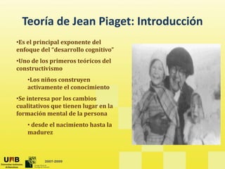 Teoría de Jean Piaget: Introducción
  Teoría de Jean Piaget: Introducción
•Es el principal exponente del 
enfoque del “desarrollo cognitivo”
  f       d l “d      ll     iti ”
•Uno de los primeros teóricos del 
constructivismo
    •Los niños construyen 
    activamente el conocimiento
 S  i            l       bi  
•Se interesa por los cambios 
cualitativos que tienen lugar en la 
formación mental de la persona
    • desde el nacimiento hasta la 
    madurez



          2007-2009
 